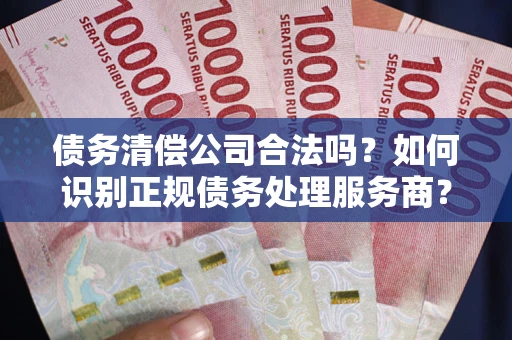武汉债务清偿公司合法吗？如何识别正规债务处理服务商？