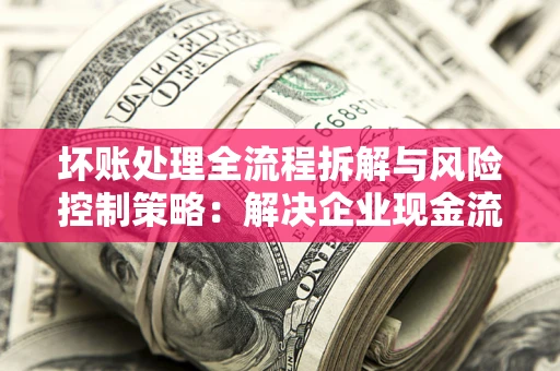 武汉坏账处理全流程拆解与风险控制策略：解决企业现金流顽疾的实战指南