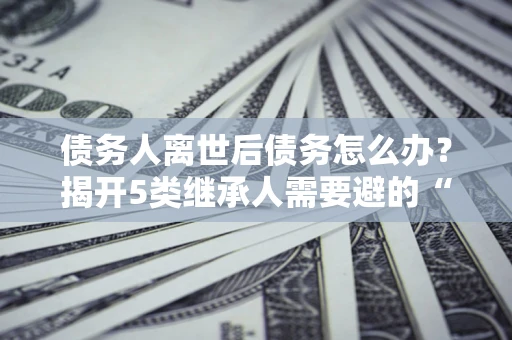 武汉债务人离世后债务怎么办？揭开5类继承人需要避的“坑”