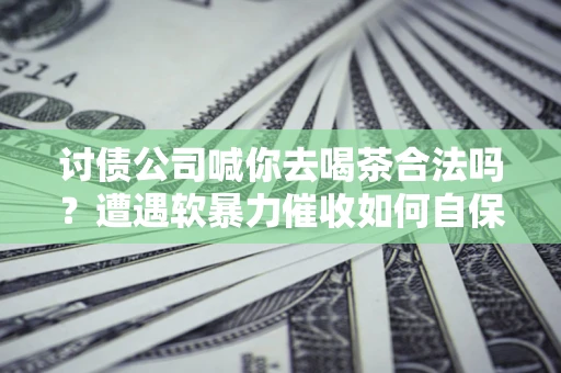 武汉讨债公司喊你去喝茶合法吗？遭遇软暴力催收如何自保？
